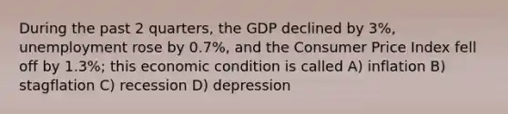 During the past 2 quarters, the GDP declined by 3%, unemployment rose by 0.7%, and the Consumer Price Index fell off by 1.3%; this economic condition is called A) inflation B) stagflation C) recession D) depression