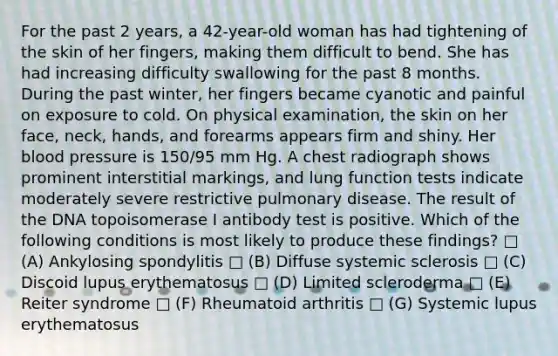 For the past 2 years, a 42-year-old woman has had tightening of the skin of her fingers, making them difficult to bend. She has had increasing difficulty swallowing for the past 8 months. During the past winter, her fingers became cyanotic and painful on exposure to cold. On physical examination, the skin on her face, neck, hands, and forearms appears firm and shiny. Her <a href='https://www.questionai.com/knowledge/kD0HacyPBr-blood-pressure' class='anchor-knowledge'>blood pressure</a> is 150/95 mm Hg. A chest radiograph shows prominent interstitial markings, and lung function tests indicate moderately severe restrictive pulmonary disease. The result of the DNA topoisomerase I antibody test is positive. Which of the following conditions is most likely to produce these findings? □ (A) Ankylosing spondylitis □ (B) Diffuse systemic sclerosis □ (C) Discoid lupus erythematosus □ (D) Limited scleroderma □ (E) Reiter syndrome □ (F) Rheumatoid arthritis □ (G) Systemic lupus erythematosus