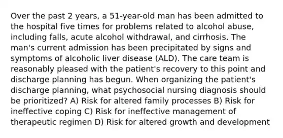 Over the past 2 years, a 51-year-old man has been admitted to the hospital five times for problems related to alcohol abuse, including falls, acute alcohol withdrawal, and cirrhosis. The man's current admission has been precipitated by signs and symptoms of alcoholic liver disease (ALD). The care team is reasonably pleased with the patient's recovery to this point and discharge planning has begun. When organizing the patient's discharge planning, what psychosocial nursing diagnosis should be prioritized? A) Risk for altered family processes B) Risk for ineffective coping C) Risk for ineffective management of therapeutic regimen D) Risk for altered growth and development