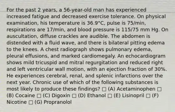 For the past 2 years, a 56-year-old man has experienced increased fatigue and decreased exercise tolerance. On physical examination, his temperature is 36.9°C, pulse is 75/min, respirations are 17/min, and blood pressure is 115/75 mm Hg. On auscultation, diffuse crackles are audible. The abdomen is distended with a fluid wave, and there is bilateral pitting edema to the knees. A chest radiograph shows pulmonary edema, pleural effusions, and marked cardiomegaly. An echocardiogram shows mild tricuspid and mitral regurgitation and reduced right and left ventricular wall motion, with an ejection fraction of 30%. He experiences cerebral, renal, and splenic infarctions over the next year. Chronic use of which of the following substances is most likely to produce these findings? □ (A) Acetaminophen □ (B) Cocaine □ (C) Digoxin □ (D) Ethanol □ (E) Lisinopril □ (F) Nicotine □ (G) Propranolol