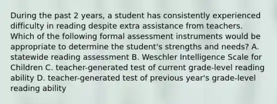 During the past 2 years, a student has consistently experienced difficulty in reading despite extra assistance from teachers. Which of the following formal assessment instruments would be appropriate to determine the student's strengths and needs? A. statewide reading assessment B. Weschler Intelligence Scale for Children C. teacher-generated test of current grade-level reading ability D. teacher-generated test of previous year's grade-level reading ability