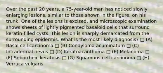 Over the past 20 years, a 75-year-old man has noticed slowly enlarging lesions, similar to those shown in the figure, on his trunk. One of the lesions is excised, and microscopic examination shows sheets of lightly pigmented basaloid cells that surround keratin-filled cysts. This lesion is sharply demarcated from the surrounding epidermis. What is the most likely diagnosis? □ (A) Basal cell carcinoma □ (B) Condyloma acuminatum □ (C) Intradermal nevus □ (D) Keratoacanthoma □ (E) Melanoma □ (F) Seborrheic keratosis □ (G) Squamous cell carcinoma □ (H) Verruca vulgaris