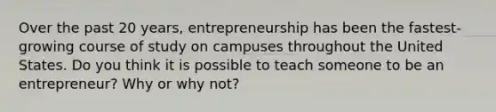 Over the past 20 years, entrepreneurship has been the fastest-growing course of study on campuses throughout the United States. Do you think it is possible to teach someone to be an entrepreneur? Why or why not?