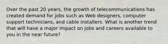 Over the past 20 years, the growth of telecommunications has created demand for jobs such as Web designers, computer support technicians, and cable installers. What is another trend that will have a major impact on jobs and careers available to you in <a href='https://www.questionai.com/knowledge/k3kaQH73w3-the-near-future' class='anchor-knowledge'>the near future</a>?