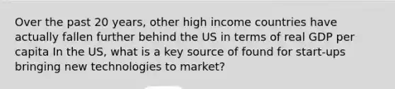 Over the past 20 years, other high income countries have actually fallen further behind the US in terms of real GDP per capita In the US, what is a key source of found for start-ups bringing new technologies to market?