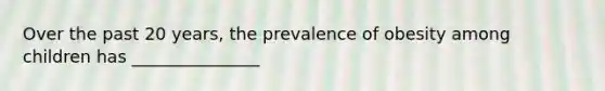 Over the past 20 years, the prevalence of obesity among children has _______________