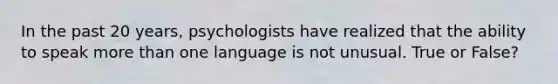 In the past 20 years, psychologists have realized that the ability to speak <a href='https://www.questionai.com/knowledge/keWHlEPx42-more-than' class='anchor-knowledge'>more than</a> one language is not unusual. True or False?