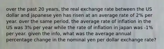 over the past 20 years, the real exchange rate between the US dollar and japanese yen has risen at an average rate of 2% per year. over the same period, the average rate of inflation in the US was 3% per year while the rate of inflation in japan was -1% per year. given the info, what was the average annual percentage change in the nominal yen per dollar exchange rate?