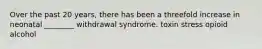 Over the past 20 years, there has been a threefold increase in neonatal ________ withdrawal syndrome. toxin stress opioid alcohol