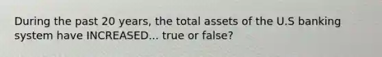 During the past 20 years, the total assets of the U.S banking system have INCREASED... true or false?