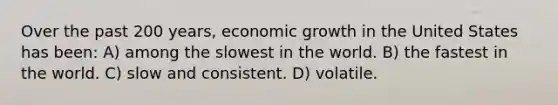 Over the past 200 years, <a href='https://www.questionai.com/knowledge/koAwaBHejo-economic-growth' class='anchor-knowledge'>economic growth</a> in the United States has been: A) among the slowest in the world. B) the fastest in the world. C) slow and consistent. D) volatile.