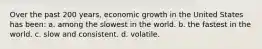 Over the past 200 years, economic growth in the United States has been: a. among the slowest in the world. b. the fastest in the world. c. slow and consistent. d. volatile.