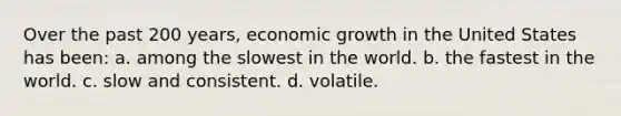 Over the past 200 years, economic growth in the United States has been: a. among the slowest in the world. b. the fastest in the world. c. slow and consistent. d. volatile.