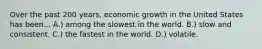 Over the past 200 years, economic growth in the United States has been... A.) among the slowest in the world. B.) slow and consistent. C.) the fastest in the world. D.) volatile.