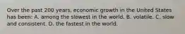 Over the past 200 years, economic growth in the United States has been: A. among the slowest in the world. B. volatile. C. slow and consistent. D. the fastest in the world.