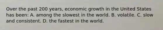 Over the past 200 years, economic growth in the United States has been: A. among the slowest in the world. B. volatile. C. slow and consistent. D. the fastest in the world.