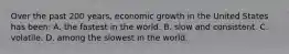 Over the past 200 years, economic growth in the United States has been: A. the fastest in the world. B. slow and consistent. C. volatile. D. among the slowest in the world.