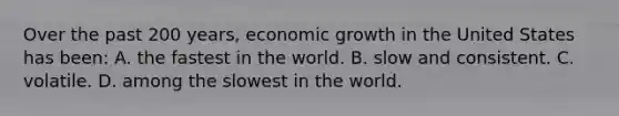 Over the past 200 years, economic growth in the United States has been: A. the fastest in the world. B. slow and consistent. C. volatile. D. among the slowest in the world.