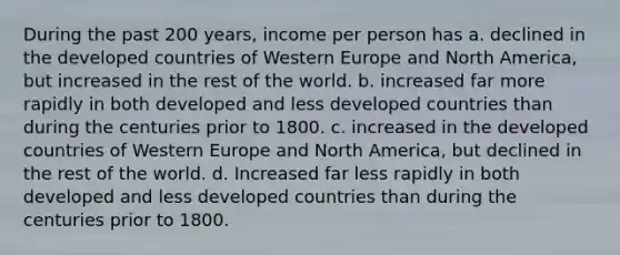 During the past 200 years, income per person has a. declined in the developed countries of Western Europe and North America, but increased in the rest of the world. b. increased far more rapidly in both developed and less developed countries than during the centuries prior to 1800. c. increased in the developed countries of Western Europe and North America, but declined in the rest of the world. d. Increased far less rapidly in both developed and less developed countries than during the centuries prior to 1800.