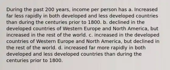 During the past 200 years, income per person has a. Increased far less rapidly in both developed and less developed countries than during the centuries prior to 1800. b. declined in the developed countries of Western Europe and North America, but increased in the rest of the world. c. increased in the developed countries of Western Europe and North America, but declined in the rest of the world. d. increased far more rapidly in both developed and less developed countries than during the centuries prior to 1800.