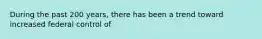 During the past 200 years, there has been a trend toward increased federal control of