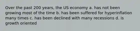 Over the past 200 years, the US economy a. has not been growing most of the time b. has been suffered for hyperinflation many times c. has been declined with many recessions d. is growth oriented