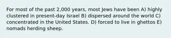 For most of the past 2,000 years, most Jews have been A) highly clustered in present-day Israel B) dispersed around the world C) concentrated in the United States. D) forced to live in ghettos E) nomads herding sheep.