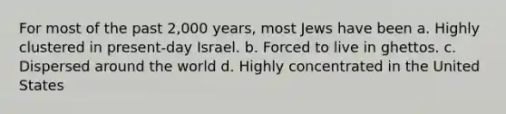 For most of the past 2,000 years, most Jews have been a. Highly clustered in present-day Israel. b. Forced to live in ghettos. c. Dispersed around the world d. Highly concentrated in the United States