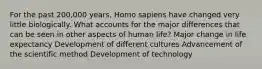 For the past 200,000 years, Homo sapiens have changed very little biologically. What accounts for the major differences that can be seen in other aspects of human life? Major change in life expectancy Development of different cultures Advancement of the scientific method Development of technology