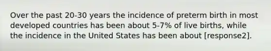 Over the past 20-30 years the incidence of preterm birth in most developed countries has been about 5-7% of live births, while the incidence in the United States has been about [response2].