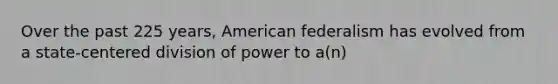 Over the past 225 years, American federalism has evolved from a state-centered division of power to a(n)