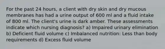 For the past 24 hours, a client with dry skin and dry mucous membranes has had a urine output of 600 ml and a fluid intake of 800 ml. The client's urine is dark amber. These assessments indicate which nursing diagnosis? a) Impaired urinary elimination b) Deficient fluid volume c) Imbalanced nutrition: Less than body requirements d) Excess fluid volume