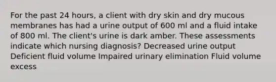 For the past 24 hours, a client with dry skin and dry mucous membranes has had a urine output of 600 ml and a fluid intake of 800 ml. The client's urine is dark amber. These assessments indicate which nursing diagnosis? Decreased urine output Deficient fluid volume Impaired urinary elimination Fluid volume excess