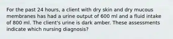 For the past 24 hours, a client with dry skin and dry mucous membranes has had a urine output of 600 ml and a fluid intake of 800 ml. The client's urine is dark amber. These assessments indicate which nursing diagnosis?