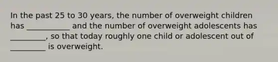 In the past 25 to 30 years, the number of overweight children has ___________ and the number of overweight adolescents has _________, so that today roughly one child or adolescent out of _________ is overweight.