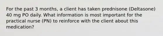 For the past 3 months, a client has taken prednisone (Deltasone) 40 mg PO daily. What information is most important for the practical nurse (PN) to reinforce with the client about this medication?