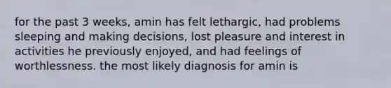 for the past 3 weeks, amin has felt lethargic, had problems sleeping and making decisions, lost pleasure and interest in activities he previously enjoyed, and had feelings of worthlessness. the most likely diagnosis for amin is