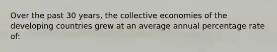 Over the past 30 years, the collective economies of the developing countries grew at an average annual percentage rate of: