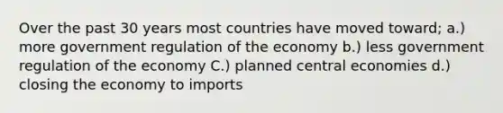 Over the past 30 years most countries have moved toward; a.) more government regulation of the economy b.) less government regulation of the economy C.) planned central economies d.) closing the economy to imports