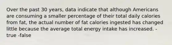 Over the past 30 years, data indicate that although Americans are consuming a smaller percentage of their total daily calories from fat, the actual number of fat calories ingested has changed little because the average total energy intake has increased. -true -false