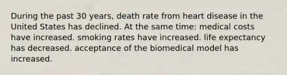 During the past 30 years, death rate from heart disease in the United States has declined. At the same time: medical costs have increased. smoking rates have increased. life expectancy has decreased. acceptance of the biomedical model has increased.