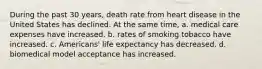 During the past 30 years, death rate from heart disease in the United States has declined. At the same time, a. medical care expenses have increased. b. rates of smoking tobacco have increased. c. Americans' life expectancy has decreased. d. biomedical model acceptance has increased.