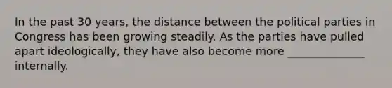 In the past 30 years, the distance between the political parties in Congress has been growing steadily. As the parties have pulled apart ideologically, they have also become more ______________ internally.