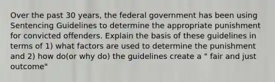 Over the past 30 years, the federal government has been using Sentencing Guidelines to determine the appropriate punishment for convicted offenders. Explain the basis of these guidelines in terms of 1) what factors are used to determine the punishment and 2) how do(or why do) the guidelines create a " fair and just outcome"