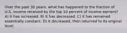 Over the past 30 years, what has happened to the fraction of U.S. income received by the top 10 percent of income earners? A) It has increased. B) It has decreased. C) It has remained essentially constant. D) It decreased, then returned to its original level.