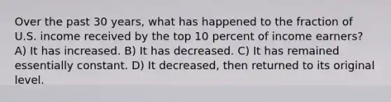 Over the past 30 years, what has happened to the fraction of U.S. income received by the top 10 percent of income earners? A) It has increased. B) It has decreased. C) It has remained essentially constant. D) It decreased, then returned to its original level.