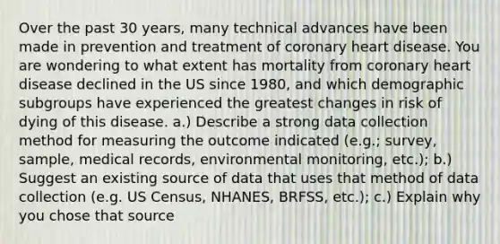 Over the past 30 years, many technical advances have been made in prevention and treatment of coronary heart disease. You are wondering to what extent has mortality from coronary heart disease declined in the US since 1980, and which demographic subgroups have experienced the greatest changes in risk of dying of this disease. a.) Describe a strong data collection method for measuring the outcome indicated (e.g.; survey, sample, medical records, environmental monitoring, etc.); b.) Suggest an existing source of data that uses that method of data collection (e.g. US Census, NHANES, BRFSS, etc.); c.) Explain why you chose that source