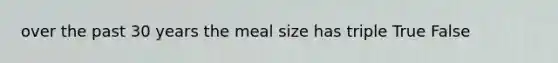 over the past 30 years the meal size has triple True False