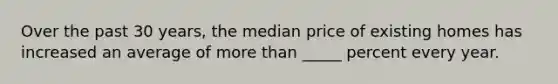 Over the past 30 years, the median price of existing homes has increased an average of more than _____ percent every year.