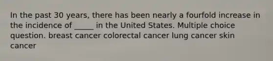 In the past 30 years, there has been nearly a fourfold increase in the incidence of _____ in the United States. Multiple choice question. breast cancer colorectal cancer lung cancer skin cancer